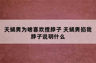 天蝎男为啥喜欢捏脖子 天蝎男掐我脖子说明什么